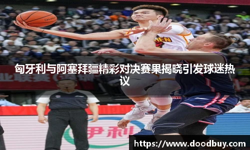 匈牙利与阿塞拜疆精彩对决赛果揭晓引发球迷热议