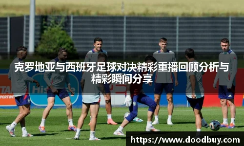 克罗地亚与西班牙足球对决精彩重播回顾分析与精彩瞬间分享